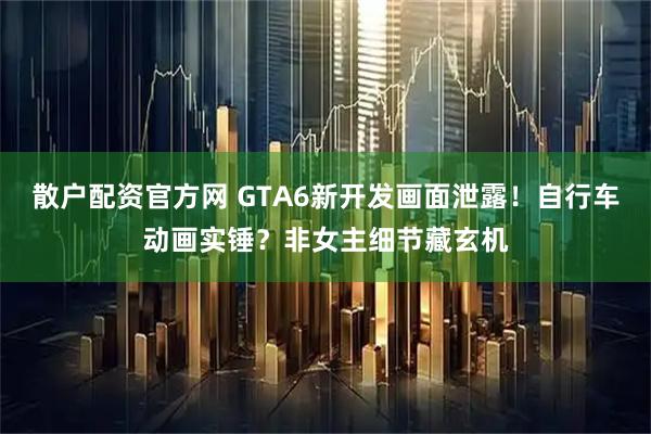 散户配资官方网 GTA6新开发画面泄露！自行车动画实锤？非女主细节藏玄机