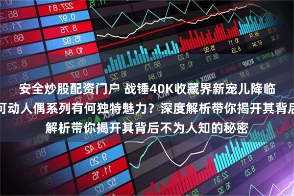 安全炒股配资门户 战锤40K收藏界新宠儿降临！暗源星际战士可动人偶系列有何独特魅力？深度解析带你揭开其背后不为人知的秘密