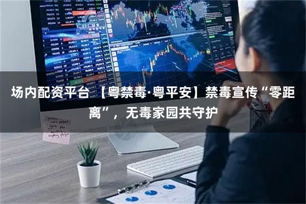 场内配资平台 【粤禁毒·粤平安】禁毒宣传“零距离”，无毒家园共守护