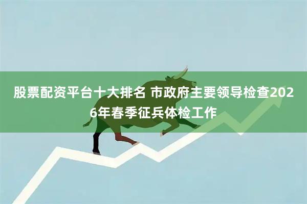 股票配资平台十大排名 市政府主要领导检查2026年春季征兵体检工作