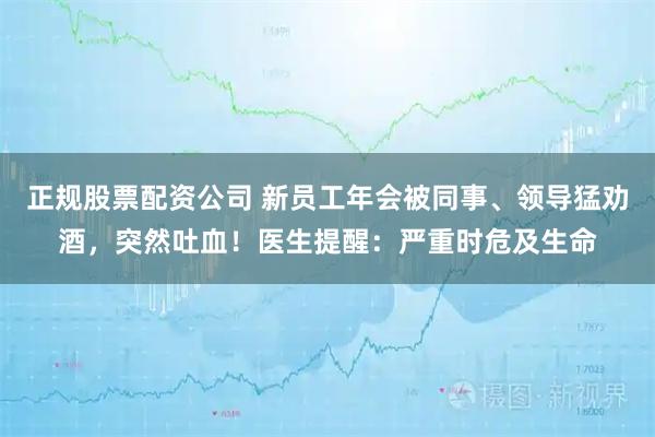 正规股票配资公司 新员工年会被同事、领导猛劝酒，突然吐血！医生提醒：严重时危及生命