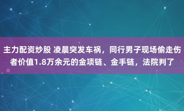 主力配资炒股 凌晨突发车祸，同行男子现场偷走伤者价值1.8万余元的金项链、金手链，法院判了