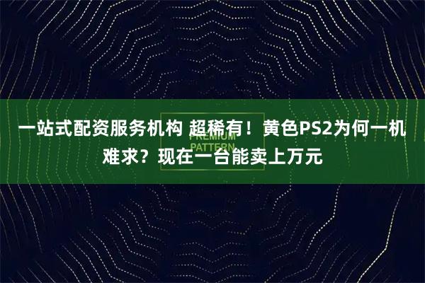 一站式配资服务机构 超稀有！黄色PS2为何一机难求？现在一台能卖上万元