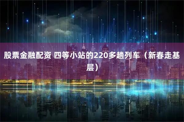 股票金融配资 四等小站的220多趟列车（新春走基层）