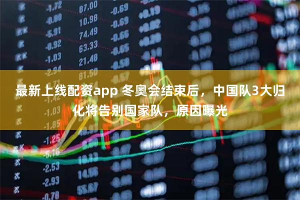 最新上线配资app 冬奥会结束后，中国队3大归化将告别国家队，原因曝光