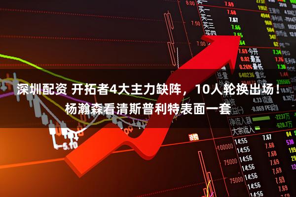 深圳配资 开拓者4大主力缺阵，10人轮换出场！杨瀚森看清斯普利特表面一套