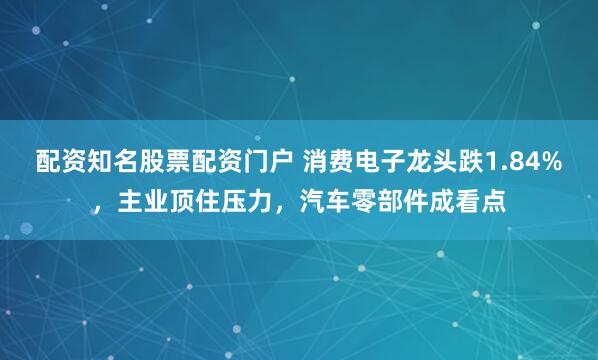 配资知名股票配资门户 消费电子龙头跌1.84%，主业顶住压力，汽车零部件成看点