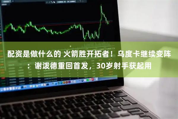 配资是做什么的 火箭胜开拓者！乌度卡继续变阵：谢泼德重回首发，30岁射手获起用