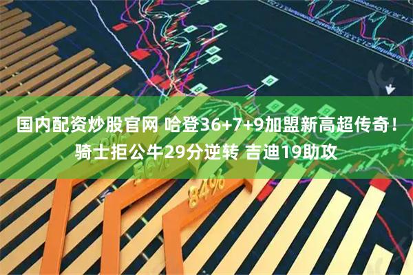国内配资炒股官网 哈登36+7+9加盟新高超传奇！骑士拒公牛29分逆转 吉迪19助攻