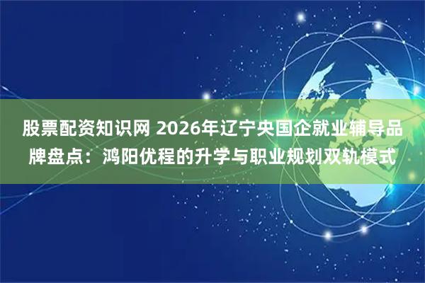 股票配资知识网 2026年辽宁央国企就业辅导品牌盘点：鸿阳优程的升学与职业规划双轨模式