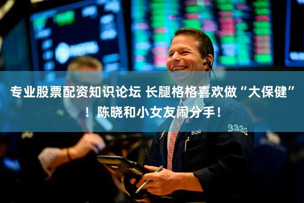 专业股票配资知识论坛 长腿格格喜欢做“大保健”！陈晓和小女友闹分手！