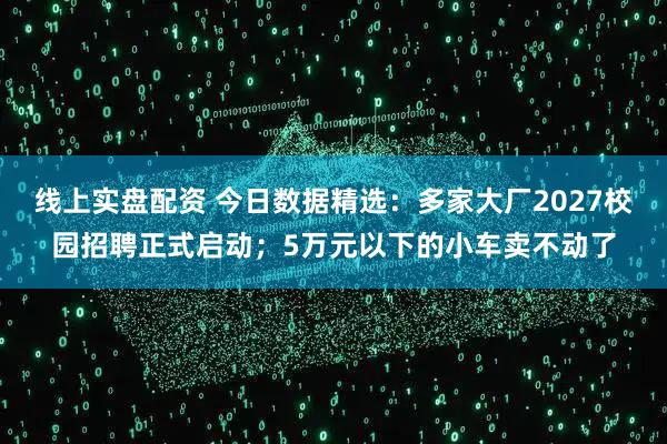 线上实盘配资 今日数据精选：多家大厂2027校园招聘正式启动；5万元以下的小车卖不动了