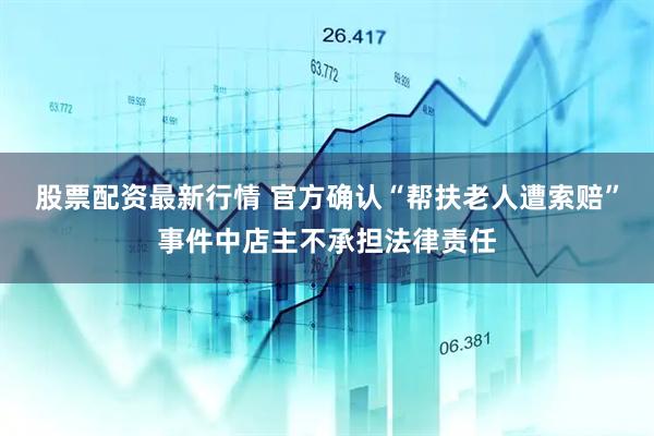 股票配资最新行情 官方确认“帮扶老人遭索赔”事件中店主不承担法律责任