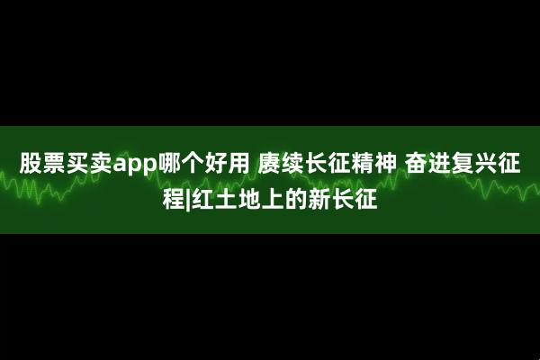 股票买卖app哪个好用 赓续长征精神 奋进复兴征程|红土地上的新长征