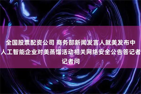 全国股票配资公司 商务部新闻发言人就美发布中国人工智能企业对美蒸馏活动相关网络安全公告答记者问
